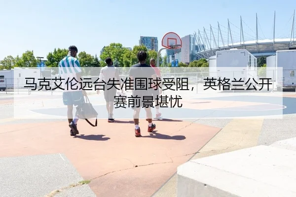 马克艾伦远台失准围球受阻，英格兰公开赛前景堪忧